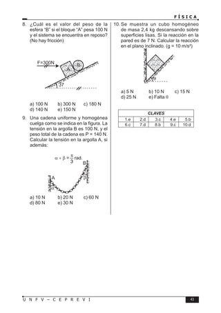 F Í S I C A
43
U N F V – C E P R E V I
8. ¿Cuál es el valor del peso de la
esfera “B” si el bloque “A” pesa 100 N
y el sistema se encuentra en reposo?
(No hay fricción)
37
F=300N
A
B
a) 100 N b) 300 N c) 180 N
d) 140 N e) 150 N
9. Una cadena uniforme y homogénea
cuelga como se indica en la figura. La
tensión en la argolla B es 100 N, y el
peso total de la cadena es P = 140 N.
Calcular la tensión en la argolla A, si
además:
α + β =
3
π
rad.
A
B
a) 10 N b) 20 N c) 60 N
d) 80 N e) 30 N
10. Se muestra un cubo homogéneo
de masa 2,4 kg descansando sobre
superficies lisas. Si la reacción en la
pared es de 7 N. Calcular la reacción
en el plano inclinado. (g = 10 m/s²)
a) 5 N b) 10 N c) 15 N
d) 25 N e) Falta θ
CLAVES
1.e 2.d 3.c 4.e 5.b
6.c 7.d 8.b 9.c 10.d
 
