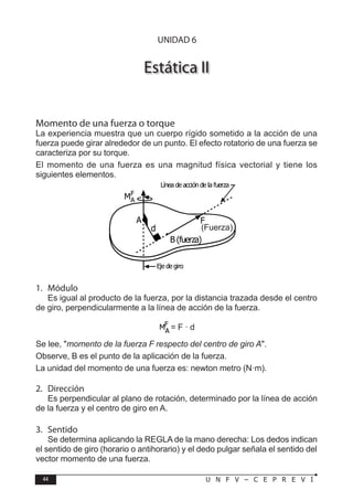 44 U N F V – C E P R E V I
F Í S I C A
Estática II
Momento de una fuerza o torque
La experiencia muestra que un cuerpo rígido sometido a la acción de una
fuerza puede girar alrededor de un punto. El efecto rotatorio de una fuerza se
caracteriza por su torque.
El momento de una fuerza es una magnitud física vectorial y tiene los
siguientes elementos.
1. Módulo
Es igual al producto de la fuerza, por la distancia trazada desde el centro
de giro, perpendicularmente a la línea de acción de la fuerza.
= F · d
Se lee, momento de la fuerza F respecto del centro de giro A.
Observe, B es el punto de la aplicación de la fuerza.
La unidad del momento de una fuerza es: newton metro (N·m).
2. Dirección
Es perpendicular al plano de rotación, determinado por la línea de acción
de la fuerza y el centro de giro en A.
3. Sentido
Se determina aplicando la REGLA de la mano derecha: Los dedos indican
el sentido de giro (horario o antihorario) y el dedo pulgar señala el sentido del
vector momento de una fuerza.
F
B (fuerza)
d
A
MF
A
Línea de acción de la fuerza
Eje de giro
(Fuerza)
UNIDAD 6
 