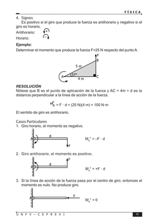 F Í S I C A
45
U N F V – C E P R E V I
F
d
A
F
A
4. Signos
Es positivo si el giro que produce la fuerza es antihorario y negativo si el
giro es horario.
Antihorario:
Horario:		
Ejemplo:
Determinar el momento que produce la fuerza F=25 N respecto del punto A.
RESOLUCIÓN
Nótese que B es el punto de aplicación de la fuerza y AC = 4m = d es la
distancia perpendicular a la línea de acción de la fuerza.
= F · d = (25 N)(4 m) = 100 N·m
El sentido de giro es antihorario.
Casos Particulares
1. Giro horario, el momento es negativo.
MA
F
= –F · d
2. Giro antihorario, el momento es positivo.
MA
F
= +F · d
3. Si la línea de acción de la fuerza pasa por el centro de giro, entonces el
momento es nulo. No produce giro.
MA
F
= 0
A C
B
F
5 m
4 m
37°
F
d
A
 