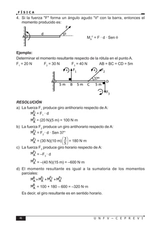 46 U N F V – C E P R E V I
F Í S I C A
4. Si la fuerza F forma un ángulo agudo θ con la barra, entonces el
momento producido es:
MA
F
= F · d · Sen θ
Ejemplo:
Determinar el momento resultante respecto de la rótula en el punto A.
F1
= 20 N F2
= 30 N F3
= 40 N AB = BC = CD = 5m
RESOLUCIÓN
a) La fuerza F1
produce giro antihorario respecto de A:
		 = F1
· d
		 = (20 N)(5 m) = 100 N·m
b) La fuerza F2
produce un giro antihorario respecto de A:
		 = F2
· d · Sen 37°
		 = (30 N)(10 m) = 180 N·m
c) La fuerza F3
produce giro horario respecto de A:
		 = –F3
· d
		 = –(40 N)(15 m) = –600 N·m
d) El momento resultante es igual a la sumatoria de los momentos
parciales:
		 = + +
		 = 100 + 180 – 600 = –320 N·m
Es decir, el giro resultante es en sentido horario.
F
d
A
θ
5 m
A D
B C
5 m 5 m
F1
F2
37°
F3
+ +
–
 