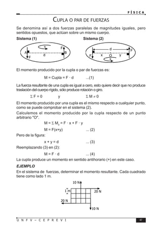 F Í S I C A
47
U N F V – C E P R E V I
1 m
20 N
10 N
20 N
10 N
Cupla o par de fuerzas
Se denomina así a dos fuerzas paralelas de magnitudes iguales, pero
sentidos opuestos, que actúan sobre un mismo cuerpo.
Sistema (1) Sistema (2)
d
F
F
A B
+
d
F
F
+
O
x y
El momento producido por la cupla o par de fuerzas es:
			 M = Cupla = F · d ...(1)
La fuerza resultante de una cupla es igual a cero, esto quiere decir que no produce
traslación del cuerpo rígido, sólo produce rotación o giro.
		 Σ F = 0		 y		 Σ M ≠ 0
El momento producido por una cupla es el mismo respecto a cualquier punto,
como se puede comprobar en el sistema (2).
Calculemos el momento producido por la cupla respecto de un punto
arbitrario O.
			 M = Σ M0
= F · x + F · y
			 M = F(x+y)		 ... (2)
Pero de la figura:
			 x + y = d		 ... (3)
Reemplazando (3) en (2):
			 M = F · d		 ... (4)
La cupla produce un momento en sentido antihorario (+) en este caso.
EJEMPLO
En el sistema de fuerzas, determinar el momento resultante. Cada cuadrado
tiene como lado 1 m.
 