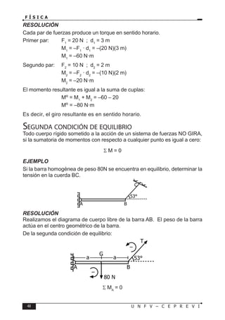 48 U N F V – C E P R E V I
F Í S I C A
RESOLUCIÓN
Cada par de fuerzas produce un torque en sentido horario.
Primer par: F1
= 20 N ; d1
= 3 m
			 M1
= –F1
· d1
= –(20 N)(3 m)
			 M1
= –60 N·m
Segundo par: F2
= 10 N ; d2
= 2 m
			 M2
= –F2
· d2
= –(10 N)(2 m)
			 M2
= –20 N·m
El momento resultante es igual a la suma de cuplas:
			 MR
= M1
+ M2
= –60 – 20
			 MR
= –80 N·m
Es decir, el giro resultante es en sentido horario.
Segunda condición de equilibrio
Todo cuerpo rígido sometido a la acción de un sistema de fuerzas NO GIRA,
si la sumatoria de momentos con respecto a cualquier punto es igual a cero:
Σ M = 0
EJEMPLO
Si la barra homogénea de peso 80N se encuentra en equilibrio, determinar la
tensión en la cuerda BC.
RESOLUCIÓN
Realizamos el diagrama de cuerpo libre de la barra AB. El peso de la barra
actúa en el centro geométrico de la barra.
De la segunda condición de equilibrio:
Σ MA
= 0
A
53°
B
C
A
53°
B
T
80 N
–
a a
–
G
 