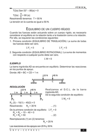 F Í S I C A
49
U N F V – C E P R E V I
T(2a) Sen 53° – 80(a) = 0
T(2a) · = 80 (a)
Resolviendo tenemos: T = 50 N
La tensión en la cuerda es igual a 50 N.
Equilibrio de un cuerpo rígido
Cuando las fuerzas están actuando sobre un cuerpo rígido, es necesario
considerar el equilibrio en la relación tanto a la traslación como a la rotación.
Por ello, se requieren las condiciones siguientes:
1. Primera condición (EQUILIBRIO DE TRASLACIÓN): La suma de todas
las fuerzas debe ser cero.
			 Σ Fx
= 0		 y		 Σ Fy
= 0
2. Segunda condición (EQUILIBRIO ROTACIONAL): La suma de momentos
con respecto a cualquier punto debe ser cero.
Σ M = 0
EJEMPLO
La barra ingrávida AD se encuentra en equilibrio. Determinar las reacciones
en los puntos de apoyo.
Donde: AB = BC = CD = 1 m
RESOLUCIÓN
Realizamos el D.C.L. de la barra
ingrávida AD.
De la segunda condición de equilibrio:
Σ MA
= 0
RD
(3) – 10(1) – 40(2) = 0
Resolviendo: RD
= 30 N		 ... (1)
De la primera condición de equilibrio: Σ Fy
= 0
RA
+ RD
– 10 – 40 = 0
RA
+ RD
= 50				 ... (2)
Reemplazando (1) en (2) tenemos:
RA
= 20 N
Las reacciones en los apoyos son 20 N y 30 N.
A D
B C
10 N 40 N
A D
B C
10 N 40 N
1 m 1 m 1 m
RA
RD
 