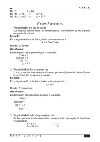 F Í S I C A
5
U N F V – C E P R E V I
De (I):		 L = [a]
De (II): L = [b]T ⇒ [b] = LT–1
De (III): L = [c]T2
⇒ [c] = LT–2
Casos Especiales
1. Propiedades de los ángulos
Los ángulos son números, en consecuencia, la dimensión de los ángulos
es igual a la unidad.
Ejemplo:
En la siguiente fórmula física, hallar la dimensión de x.
A = K Cos (2πxt)
Donde: t : tiempo
Resolución:
La dimensión del ángulo es igual a la unidad:
		 [2πxt] = 1
[2π][x][t] = 1
		 [x]·T = 1
		 [x] = T–1
2. Propiedad de los exponentes
Los exponentes son siempre números, por consiguiente la dimensión de
los exponentes es igual a la unidad.
Ejemplo:
En la siguiente fórmula física, hallar la dimensión de K.
x = A3Kf
Donde: f : frecuencia
Resolución:
La dimensión del exponente es igual a la unidad:
		 [3Kf] = 1
[3][K][f] = 1
[K]·T–1
= 1
		 [K] = T
3. Propiedad de adición y sustracción
En las operaciones dimensionales no se cumplen las reglas de la adición
y sustracción.
			 L + L = L		 ... (1)
			 M – M = M		 ... (2)
 