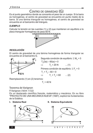 50 U N F V – C E P R E V I
F Í S I C A
Centro de gravedad (G)
Es el punto geométrico donde se concentra el peso de un cuerpo. Si la barra
es homogénea, el centro de gravedad se encuentra en punto medio de la
barra. Si una lámina triangular es homogénea, el centro de gravedad se
encuentra en el baricentro del triángulo.
EJEMPLO
Calcular la tensión en las cuerdas (1) y (2) que mantienen en equilibrio a la
placa triangular homogénea de peso 60 N.
RESOLUCIÓN
El centro de gravedad de una lámina homogénea de forma triangular se
encuentra en el baricentro G.
Segunda condición de equilibrio: Σ MA
= 0
T2
(3a) – 60(a) = 0
⇒ T2
= 20 N ... (1)
Primera condición de equilibrio: Σ Fy
= 0
T1
+ T2
– 60 = 0
⇒ T1
+ T2
= 60 ... (2)
Reemplazando (1) en (2) tenemos:
T1
= 40 N
Teorema de Varignon
P. Varignon (1654–1722)
Es un destacado científico francés, matemático y mecánico. En su libro
PROYECTO DE UNA MECÁNICA NUEVA (1687), explicó los fundamentos
de la Estática.
A B
(2)
(1)
60 N
a 2a
A B
G
T2
T1
0
y
x
d1 d2 d3
dn
F1
F2 F3
Fn
0
y
x
d
FR
I. Sistema Real II. Sistema Equivalente
 