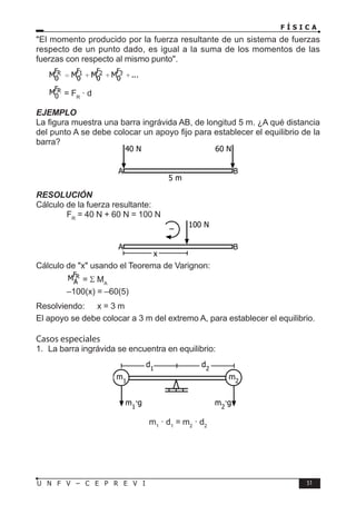 F Í S I C A
51
U N F V – C E P R E V I
El momento producido por la fuerza resultante de un sistema de fuerzas
respecto de un punto dado, es igual a la suma de los momentos de las
fuerzas con respecto al mismo punto.
= FR
· d
EJEMPLO
La figura muestra una barra ingrávida AB, de longitud 5 m. ¿A qué distancia
del punto A se debe colocar un apoyo fijo para establecer el equilibrio de la
barra?
RESOLUCIÓN
Cálculo de la fuerza resultante:
		 FR
= 40 N + 60 N = 100 N
Cálculo de x usando el Teorema de Varignon:
		 = Σ MA
		 –100(x) = –60(5)
Resolviendo: x = 3 m
El apoyo se debe colocar a 3 m del extremo A, para establecer el equilibrio.
Casos especiales
1. La barra ingrávida se encuentra en equilibrio:
m1
· d1
= m2
· d2
40 N 60 N
5 m
A B
100 N
x
A B
–
m1
m2
d1
d2
m1
·g m2
·g
 