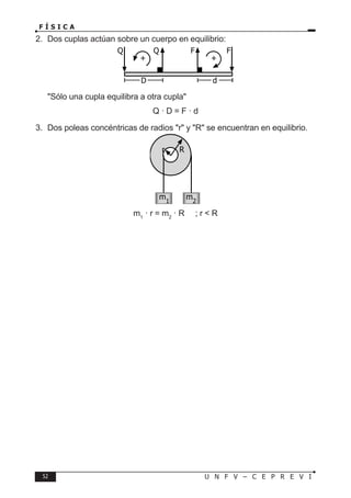52 U N F V – C E P R E V I
F Í S I C A
2. Dos cuplas actúan sobre un cuerpo en equilibrio:
Sólo una cupla equilibra a otra cupla
Q · D = F · d
3. Dos poleas concéntricas de radios r y R se encuentran en equilibrio.
m1
· r = m2
· R ; r  R
Q Q F F
+ +
D d
m1
m2
R
r
 