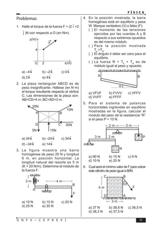 F Í S I C A
53
U N F V – C E P R E V I
Problemas
1. Halle el torque de la fuerza F = (2 i

+2
j

)N con respecto a O (en Nm).
4
0 2
y(m)
x(m)
F
a) –4 k

b) –2 k

c) 0 k

d) 2 k

e) 4 k

2. La placa rectangular ABCD es de
peso insignificante. Hállese (en N·m)
el torque resultante respecto al vértice
C. Las dimensiones de la placa son:
AB=CD=4 m; BC=AD=3 m.
A
20N
5N 15N
10N
30N
B
C
D
a) 24 k

b) –24 k

c) 34 k

d) –34 k

e) 14 k

3. La figura muestra una barra
homogénea de peso 20 N y longitud
6 m, en posición horizontal. La
longitud natural del resorte es 5 m
(K = 20 N/m). Determine el módulo de
la fuerza F.
k
3 m 4 m
A
B
F
a) 10 N b) 15 N c) 20 N
d) 25 N e) 30 N
4. En la posición mostrada, la barra
homogénea está en equilibrio y pesa
W. Marque verdadero (V) o falso (F):
( ) El momento de las tensiones
ejercidas por las cuerdas A y B
respecto a sus extremos opuestos
es del mismo módulo.
( ) Para la posición mostrada
TA
TB
.
( ) El ángulo θ debe ser cero para el
equilibrio.
( ) La fuerza R = TA
+ TB
es de
módulo igual al peso y opuesto.
A B
a) VFVF b) FVVV c) VFFV
d) VVFF e) FFFF
5. Para el sistema de palancas
horizontales ingrávidas en equilibrio
mostradas en la figura, calcular el
modulo del peso de la resistencia “R”
si el peso P = 10 N.
3 m 2 m P
R
3 m
2 m
a) 90 N b) 15 N c) 9 N
d) 10 N e) 20 N
6. CualseráelmínimovalordeFparavolcar
este cilindro de peso igual a 80N.
53°
C B
F
D
4 m
3 m
A
a) 37 N b) 38,6 N c) 36,5 N
d) 38,3 N e) 37,5 N
 