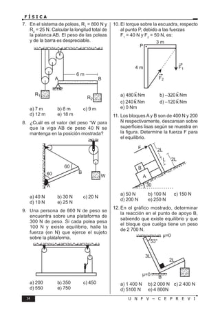 54 U N F V – C E P R E V I
F Í S I C A
7. En el sistema de poleas, R1
= 800 N y
R2
= 25 N. Calcular la longitud total de
la palanca AB. El peso de las poleas
y de la barra es despreciable.
B
A
R1
R2
6 m
a) 7 m b) 8 m c) 9 m
d) 12 m e) 18 m
8. ¿Cuál es el valor del peso “W para
que la viga AB de peso 40 N se
mantenga en la posición mostrada?
60
60
B
W
A
a) 40 N b) 30 N c) 20 N
d) 10 N e) 25 N
9. Una persona de 800 N de peso se
encuentra sobre una plataforma de
300 N de peso. Si cada polea pesa
100 N y existe equilibrio, halle la
fuerza (en N) que ejerce el sujeto
sobre la plataforma.
a) 200 b) 350 c) 450
d) 550 e) 750
10. El torque sobre la escuadra, respecto
al punto P, debido a las fuerzas
F1
= 40 N y F2
= 50 N, es:
P
3 m
4 m F1
F2
a) 480 k

Nm b) –320 k

Nm
c) 240 k

Nm d) –120 k

Nm
e) 0 Nm
11. Los bloques A y B son de 400 N y 200
N respectivamente, descansan sobre
superficies lisas según se muestra en
la figura. Determine la fuerza F para
el equilibrio.
A
B
30
F
L
2L
2L
a) 50 N b) 100 N c) 150 N
d) 200 N e) 250 N
12. En el gráfico mostrado, determinar
la reacción en el punto de apoyo B,
sabiendo que existe equilibrio y que
el bloque que cuelga tiene un peso
de 2 700 N.
a) 1 400 N b) 2 000 N c) 2 400 N
d) 5100 N e) 4 800N
 