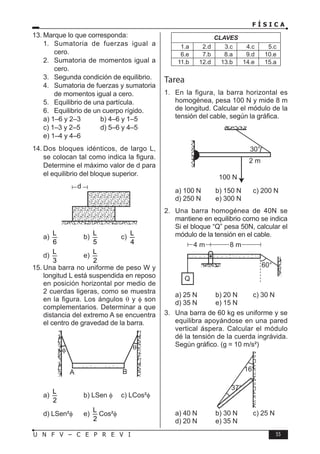 F Í S I C A
55
U N F V – C E P R E V I
13. Marque lo que corresponda:
1. Sumatoria de fuerzas igual a
cero.
2. Sumatoria de momentos igual a
cero.
3. Segunda condición de equilibrio.
4. Sumatoria de fuerzas y sumatoria
de momentos igual a cero.
5. Equilibrio de una partícula.
6. Equilibrio de un cuerpo rígido.
a) 1–6 y 2–3 b) 4–6 y 1–5
c) 1–3 y 2–5 d) 5–6 y 4–5
e) 1–4 y 4–6
14. Dos bloques idénticos, de largo L,
se colocan tal como indica la figura.
Determine el máximo valor de d para
el equilibrio del bloque superior.
a)
L
6
b)
L
5
c)
L
4
d)
L
3
e)
L
2
15. Una barra no uniforme de peso W y
longitud L está suspendida en reposo
en posición horizontal por medio de
2 cuerdas ligeras, como se muestra
en la figura. Los ángulos θ y φ son
complementarios. Determinar a que
distancia del extremo A se encuentra
el centro de gravedad de la barra.
a)
L
2
b) LSen φ c) LCos²φ
d) LSen²φ e)
L
2
Cos²φ
CLAVES
1.a 2.d 3.c 4.c 5.c
6.e 7.b 8.a 9.d 10.e
11.b 12.d 13.b 14.e 15.a
Tarea
1. En la figura, la barra horizontal es
homogénea, pesa 100 N y mide 8 m
de longitud. Calcular el módulo de la
tensión del cable, según la gráfica.
a) 100 N b) 150 N c) 200 N
d) 250 N e) 300 N
2. Una barra homogénea de 40N se
mantiene en equilibrio corno se indica
Si el bloque “Q” pesa 50N, calcular el
módulo de la tensión en el cable.
a) 25 N b) 20 N c) 30 N
d) 35 N e) 15 N
3. Una barra de 60 kg es uniforme y se
equilibra apoyándose en una pared
vertical áspera. Calcular el módulo
dé la tensión de la cuerda ingrávida.
Según gráfico. (g = 10 m/s²)
a) 40 N b) 30 N c) 25 N
d) 20 N e) 35 N
 