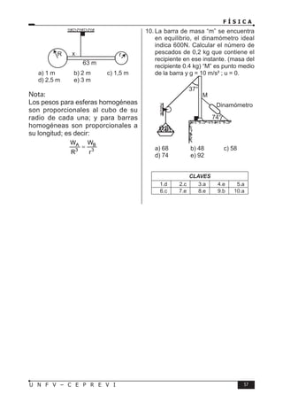 F Í S I C A
57
U N F V – C E P R E V I
a) 1 m b) 2 m c) 1,5 m
d) 2,5 m e) 3 m
Nota:
Los pesos para esferas homogéneas
son proporcionales al cubo de su
radio de cada una; y para barras
homogéneas son proporcionales a
su longitud; es decir:
A B
3 3
W W
R r
=
10. La barra de masa “m” se encuentra
en equilibrio, el dinamómetro ideal
indica 600N. Calcular el número de
pescados de 0,2 kg que contiene el
recipiente en ese instante. (masa del
recipiente 0.4 kg) “M” es punto medio
de la barra y g = 10 m/s² ; u = 0.
a) 68 b) 48 c) 58
d) 74 e) 92
CLAVES
1.d 2.c 3.a 4.e 5.a
6.c 7.e 8.e 9.b 10.a
 