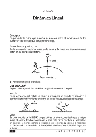 58 U N F V – C E P R E V I
F Í S I C A
Dinámica Lineal
Concepto
Es parte de la física que estudia la relación entre el movimiento de los
cuerpos y las fuerzas que actúan sobre ellos.
Peso o Fuerza gravitatoria
Es la interacción entre la masa de la tierra y la masa de los cuerpos que
están en su campo gravitatorio.
Peso = masa · g
g : Aceleración de la gravedad.
OBSERVACIÓN
El peso está aplicado en el centro de gravedad de los cuerpos.
Inercia
Es la tendencia natural de un objeto a mantener un estado de reposo o a
permanecer en movimiento uniforme en línea recta (velocidad constante).
Tierra
F=peso
m
V V
UNIDAD 7
Masa
Es una medida de la INERCIA que posee un cuerpo; es decir que a mayor
masa el cuerpo tendrá más inercia y será más difícil cambiar su velocidad,
en cambio a menor inercia el cuerpo ejerce menor oposición a modificar
su velocidad. La masa de un cuerpo es la misma en cualquier lugar del
universo.
 