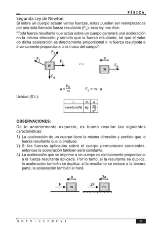 F Í S I C A
59
U N F V – C E P R E V I
Segunda Ley de Newton
Si sobre un cuerpo actúan varias fuerzas, éstas pueden ser reemplazadas
por una sola llamada fuerza resultante (FR
); esta ley nos dice:
Toda fuerza resultante que actúa sobre un cuerpo generará una aceleración
en la misma dirección y sentido que la fuerza resultante, tal que el valor
de dicha aceleración es directamente proporcional a la fuerza resultante e
inversamente proporcional a la masa del cuerpo”.
a = FR
= m · a
Unidad (S.I.):
2
s
m
kg
)
N
(
newton
a
m
F
OBSERVACIONES:
De lo anteriormente expuesto, es bueno resaltar las siguientes
características:
1) La aceleración de un cuerpo tiene la misma dirección y sentido que la
fuerza resultante que la produce.
2) Si las fuerzas aplicadas sobre el cuerpo permanecen constantes,
entonces la aceleración también será constante.
3) La aceleración que se imprime a un cuerpo es directamente proporcional
a la fuerza resultante aplicada. Por lo tanto, si la resultante se duplica,
la aceleración también se duplica; si la resultante se reduce a la tercera
parte, la aceleración también lo hará.
F2
F3
F4
F1
m FR
a
m


F 2F
m m
a 2a
 