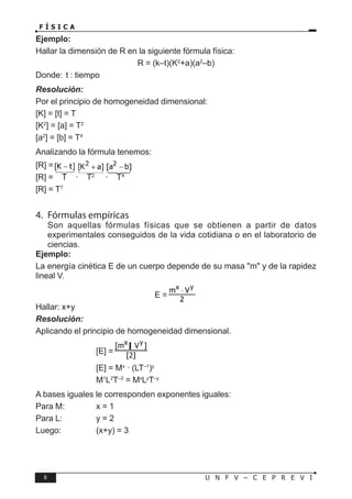 6 U N F V – C E P R E V I
F Í S I C A
Ejemplo:
Hallar la dimensión de R en la siguiente fórmula física:
R = (k–t)(K2
+a)(a2
–b)
Donde: t : tiempo
Resolución:
Por el principio de homogeneidad dimensional:
[K] = [t] = T
[K2
] = [a] = T2
[a2
] = [b] = T4
Analizando la fórmula tenemos:
[R] =
[R] = T · T2
· T4
[R] = T7
4. Fórmulas empíricas
Son aquellas fórmulas físicas que se obtienen a partir de datos
experimentales conseguidos de la vida cotidiana o en el laboratorio de
ciencias.
Ejemplo:
La energía cinética E de un cuerpo depende de su masa "m" y de la rapidez
lineal V.
E =
Hallar: x+y
Resolución:
Aplicando el principio de homogeneidad dimensional.
			 [E] =
			 [E] = Mx
· (LT–1
)y
			 M1
L2
T–2
= Mx
Ly
T–y
A bases iguales le corresponden exponentes iguales:
Para M:		 x = 1
Para L:		 y = 2
Luego:		 (x+y) = 3
 