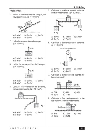 F Í S I C A
63
U N F V – C E P R E V I
Problemas
1. Hallar la aceleración del bloque, no
hay rozamiento. (g = 10 m/s²).
30°
30 N
5 kg
a) 1 m/s² b) 2 m/s² c) 3 m/s²
d) 4 m/s² e) 5 m/s²
2. Hallar la aceleración del cuerpo.
(g = 10 m/s²)
30 N
2 kg
a) 3 m/s² b) 4 m/s² c) 5 m/s²
d) 6 m/s² e) 7 m/s²
3. Hallar la aceleración del bloque.
(g = 10 m/s²).
15 N
3 kg
a) 4 m/s² b) 5 m/s² c) 6 m/s²
d) 7 m/s² e) 8 m/s²
4. Calcular la aceleración del sistema,
no hay rozamiento. (g = 10 m/s²).
1 kg
1 kg
a) 4 m/s² b) 5 m/s² c) 6 m/s²
d) 7 m/s² e) 8 m/s²
5. Calcular la aceleración del sistema,
no hay rozamiento. (g = 10 m/s²).
1 kg
6 kg
3 kg
a) 3 m/s² b) 4 m/s² c) 5 m/s²
d) 6 m/s² e) 7 m/s²
6. Calcular la aceleración del sistema.
(g = 10 m/s²)
2 kg
3 kg
a) 2 m/s² b) 3 m/s² c) 4 m/s²
d) 5 m/s² e) 6 m/s²
7. Calcular la tensión de la cuerda, no
hay rozamiento.
2 kg
3 kg
20 N
a) 7 N b) 8 N c) 9 N
d) 10 N e) 11 N
8. Calcular la fuerza de contacto entre
los bloques, no hay rozamiento.
a) 5 N b) 10 N c) 15 N
d) 20 N e) 25 N
 