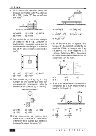 64 U N F V – C E P R E V I
F Í S I C A
9. Si la fuerza de reacción entre los
bloques mostrados es 50 N y además
M1
= 5M2
. Hallar “F”, las superficies
son lisas
a) 300 N b) 320 N c) 340 N
d) 350 N e) 360 N
10. Del techo de un ascensor cuelga
un paquete de 5 kg. Calcular la
aceleración retardatriz para que la
tensión en la cuerda que lo sostente
sea 35 N. El ascensor asciende (En
m/s²)
a) 1 m/s² b) 2 m/s² c) 3 m/s²
d) 4 m/s² e) 5 m/s²
11. Dos masas mA
= 4 kg; mB
= 1 kg
cuelgan de una cuerda que pasa por
una polea sin rozamiento. Hallar la
tensión de las cuerdas. (g = 10 m/s²).
a) 12 N b) 13 N c) 14 N
d) 15 N e) 16 N
12. Una plataforma se mueve con
aceleración constante “a”, determinar
la tensión de la cuerda que sostiene
la pequeña esfera de masa “m”.
a) m(a²+g²) b) m(g a)
−
c) 2 2
m(a g )
− d) m 2 2
a g
+
e) m 2 2
g a
+
13. Si al sistema se le ejerce una
fuerza (F) horizontal constante de
modulo 100N, el bloque de 2 kg
se desvía 45°, con respecto a la
vertical. Determine M/m. Considere
rozamiento despreciable en todas las
superficies (g = 10 m/s²).
a) 1 b) 2 c) 3
d) 4 e) 5
14. Si el auto experimenta aceleración
constante de 5 m/s². Determinar la
medida del ángulo θ.
a)
145
2
°
b)
123
2
°
c)
74
2
°
d)
53
2
°
e)
127
2
°
 
