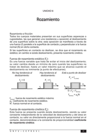 F Í S I C A
67
U N F V – C E P R E V I
Rozamiento
Rozamiento o fricción
Todos los cuerpos materiales presentan en sus superficies asperezas o
rugosidades, las que generan una resistencia u oposición al deslizamiento
de una superficie sobre la otra; esta oposición se manifiesta a través de
una fuerza (f) paralela a la superficie de contacto y perpendicular a la fuerza
normal (N) en dicho contacto.
Si las superficies en contacto no deslizan, se dice que el rozamiento es
estático; en cambio si existe deslizamiento, presenta rozamiento cinético.
Fuerza de rozamiento estático (fS
):
Es una fuerza variable que trata de evitar el inicio del deslizamiento;
su valor cambia desde un mínimo de cero cuando las superficies no
tratan de deslizar, hasta un valor máximo que se alcanza cuando el
deslizamiento es inminente (a punto de efectuarse).
No hay tendencia al
deslizamiento:
fS
= 0
Hay tendencia al
deslizamiento:
F1
= fS
Está a punto de deslizar
F2
= fS (max)
fs
F1
fS(máx)
F2
fS(máx)
: fuerza de rozamiento estático máximo
µS
: coeficiente de rozamiento estático.
N : fuerza normal en el contacto.
Fuerza de rozamiento cinético (fK
):
Esta fuerza se presenta cuando existe deslizamiento, siendo su valor
constante independiente de la velocidad de deslizamiento y del área en
contacto; su valor es directamente proporcional a la fuerza normal en el
contacto, denominándose a la constante de proporcionalidad coeficiente
de rozamiento cinético.
0 ≤ fS
≤ fS(max)
fS(max)
= µS
N
UNIDAD 8
 