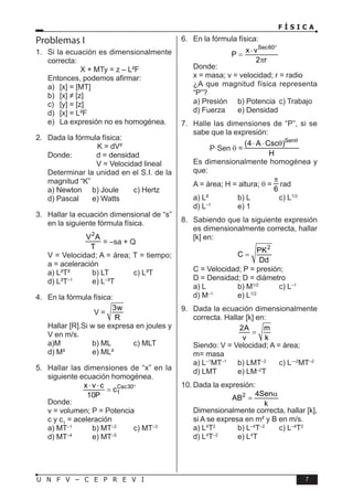 F Í S I C A
7
U N F V – C E P R E V I
Problemas I
1. Si la ecuación es dimensionalmente
correcta:
X + MTy = z – L²F
Entonces, podemos afirmar:
a) [x] = [MT]
b) [x] ≠ [z]
c) [y] = [z]
d) [x] = L²F
e) La expresión no es homogénea.
2. Dada la fórmula física:
K = dV²
Donde: d = densidad
		 V = Velocidad lineal
Determinar la unidad en el S.I. de la
magnitud “K”
a) Newton b) Joule c) Hertz
d) Pascal e) Watts
3. Hallar la ecuación dimensional de “s”
en la siguiente fórmula física.
2
V A
T
= –sa + Q
V = Velocidad; A = área; T = tiempo;
a = aceleración
a) L²T² b) LT c) L³T
d) L³T–1
e) L–
³T
4. En la fórmula física:
V =
3w
R
Hallar [R].Si w se expresa en joules y
V en m/s.
a)M b) ML c) MLT
d) M² e) ML²
5. Hallar las dimensiones de “x” en la
siguiente ecuación homogénea.
Csc30
1
x v c
c
10P
°
⋅ ⋅
=
Donde:
v = volumen; P = Potencia
c y c1
= aceleración
a) MT–1
b) MT–2
c) MT–3
d) MT–4
e) MT–5
6. En la fórmula física:
Sec60
x v
P
2 r
°
⋅
=
π
Donde:
x = masa; v = velocidad; r = radio
¿A que magnitud física representa
“P”?
a) Presión b) Potencia c) Trabajo
d) Fuerza e) Densidad
7. Halle las dimensiones de “P”, si se
sabe que la expresión:
P·Sen θ =
Sen
(4 A Csc )
H
θ
⋅ ⋅ θ
Es dimensionalmente homogénea y
que:
A = área; H = altura; θ =
6
π
rad
a) L² b) L c) L1/2
d) L–1
e) 1
8. Sabiendo que la siguiente expresión
es dimensionalmente correcta, hallar
[k] en:
2
PK
C
Dd
=
C = Velocidad; P = presión;
D = Densidad; D = diámetro
a) L b) M1/2
c) L–1
d) M–1
e) L1/2
9. Dada la ecuación dimensionalmente
correcta. Hallar [k] en:
2A m
v k
=
Siendo: V = Velocidad; A = área;
m= masa
a) L–1
MT–1
b) LMT–2
c) L—2
MT–2
d) LMT e) LM–2
T
10. Dada la expresión:
2 4Sen
AB
k
α
=
Dimensionalmente correcta, hallar [k],
si A se expresa en m² y B en m/s.
a) L4
T2
b) L–4
T–2
c) L–4
T2
d) L4
T–2
e) L4
T
 