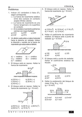 F Í S I C A
71
U N F V – C E P R E V I
Problemas
1. Indicar (V) verdadero ó falso (F),
según corresponda.
( ) La fuerza de rozamiento estático
entre dos cuerpos en contacto
acepta infinitos valores.
( ) La fuerza de rozamiento es una
fuerza tangencial a la superficie
en contacto.
( ) Sinoexistierarozamientopodríamos
caminar con mayor facilidad.
a) VVV b) FFF c) VFF
d) VVF e) FFV
2. Uncilindroruedasobreunplanohorizontal
hacia la derecha sin resbalar. Indicar
la dirección y sentido de la fuerza de
rozamientoqueactúasobreelcilindro.
a) → : estático b) → : cinético
c) ← : estático d) ← : cinético
e) ↑ : estático
3. El bloque está en reposo. Hallar la
fuerza de rozamiento.
a) 20 N (←) b) 20 N (→)
c) 30 N (←) d) 30 N (→)
e) 40 N (←)
4. El bloque está en reposo. Hallar la
fuerza de rozamiento. (g = 10 m/s²)
a) 60 N (↓) b) 80 N (↓) c) 60 N (↑)
d) 80 N (↑) e) 70 N (↑)
5. El bloque está en reposo. Hallar la
fuerza de rozamiento. (g = 10 m/s²)
a) 10 N ( ) b) 10 N ( ) c) 11 N ( )
d) 11 N ( ) e) 12 N ( )
6. Hallar el coeficiente de rozamiento
estático. El bloque está a punto de
resbalar. (g = 10 m/s²)
a) 3/8 b) 3/7 c) 3/5
d) 4/7 e) 4/5
7. EI bloque está a punto de resbalar.
Hallar el coeficiente estático de
fricción.
a) 4/7 b) 3/8 c) 4/13
d) 5/7 e) 5/13
8. Hallar la aceleración del bloque de
masa 10 kg. Si µk
= 0,2.
(g = 10 m/s²)
a) 3 m/s² b) 4 m/s² c) 5 m/s²
d) 6 m/s² e) 7 m/s²
 