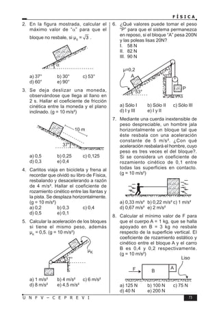 F Í S I C A
73
U N F V – C E P R E V I
2. En la figura mostrada, calcular el
máximo valor de “α” para que el
bloque no resbale, si µS
= 3 .
a) 37° b) 30° c) 53°
d) 60° e) 90°
3. Se deja deslizar una moneda,
observándose que llega al llano en
2 s. Hallar el coeficiente de fricción
cinética entre la moneda y el plano
inclinado. (g = 10 m/s²)
a) 0,5 b) 0,25 c) 0,125
d) 0,3 e) 0,4
4. Carlitos viaja en bicicleta y frena al
recordar que olvidó su libro de Física,
resbalando y desacelerando a razón
de 4 m/s². Hallar el coeficiente de
rozamiento cinético entre las llantas y
la pista. Se desplaza horizontalmente.
(g = 10 m/s²)
a) 0,2 b) 0,3 c) 0,4
d) 0,5 e) 0,1
5. Calcular la aceleración de los bloques
si tiene el mismo peso, además
µK
= 0,5. (g = 10 m/s²)
a) 1 m/s² b) 4 m/s² c) 6 m/s²
d) 8 m/s² e) 4,5 m/s²
6. ¿Qué valores puede tomar el peso
“P” para que el sistema permanezca
en reposo, si el bloque “A” pesa 200N
y las poleas lisas 20N?
I. 58 N
II. 82 N
III. 90 N
a) Sólo I b) Sólo II c) Sólo III
d) I y III e) I y II
7. Mediante una cuerda inextensible de
peso despreciable, un hombre jala
horizontalmente un bloque tal que
éste resbala con una aceleración
constante de 5 m/s². ¿Con qué
aceleración resbalará el hombre, cuyo
peso es tres veces el del bloque?.
Si se considera un coeficiente de
rozamiento cinético de 0,1 entre
todas las superficies en contacto.
(g = 10 m/s²)
a) 0,33 m/s² b) 0,22 m/s² c) 1 m/s²
d) 0,67 m/s² e) 2 m/s²
8. Calcular el mínimo valor de F para
que el cuerpo A = 1 kg, que se halla
apoyado en B = 3 kg no resbale
respecto de la superficie vertical. El
coeficiente de rozamiento estático y
cinético entre el bloque A y el carro
B es 0,4 y 0,2 respectivamente.
(g = 10 m/s²)
a) 125 N b) 100 N c) 75 N
d) 40 N e) 200 N
 