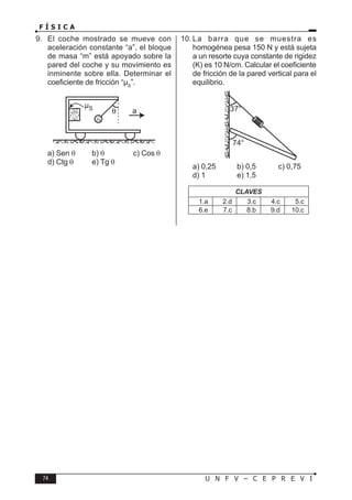 74 U N F V – C E P R E V I
F Í S I C A
9. El coche mostrado se mueve con
aceleración constante “a”, el bloque
de masa “m” está apoyado sobre la
pared del coche y su movimiento es
inminente sobre ella. Determinar el
coeficiente de fricción “µS
”.
a) Sen θ b) θ c) Cos θ
d) Ctg θ e) Tg θ
10. La barra que se muestra es
homogénea pesa 150 N y está sujeta
a un resorte cuya constante de rigidez
(K) es 10 N/cm. Calcular el coeficiente
de fricción de la pared vertical para el
equilibrio.
a) 0,25 b) 0,5 c) 0,75
d) 1 e) 1,5
CLAVES
1.a 2.d 3.c 4.c 5.c
6.e 7.c 8.b 9.d 10.c
 