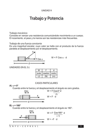 F Í S I C A
75
U N F V – C E P R E V I
Trabajo y Potencia
Trabajo mecánico
Consiste en vencer una resistencia comunicándole movimiento a un cuerpo.
El rozamiento, el peso y la inercia son las resistencias más frecuentes.
Trabajo de una fuerza constante
Es una magnitud escalar, cuyo valor se halla con el producto de la fuerza
paralela al desplazamiento por el desplazamiento.
W = F Cos α · d
UNIDADES EN EL S.I.
CASOS PARTICULARES
A) α = 0°
Cuando entre la fuerza y el desplazamiento el ángulo es cero grados.
W = F d
W = F · d
B) α = 180°
Cuando entre la fuerza y el desplazamiento el ángulo es 180°.
W = F d
W = –F · d
α
F
F Cos α
d
F
d
mov.
UNIDAD 9
F
d
mov.
 