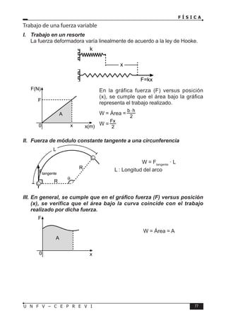 F Í S I C A
77
U N F V – C E P R E V I
Trabajo de una fuerza variable
I. Trabajo en un resorte
La fuerza deformadora varía linealmente de acuerdo a la ley de Hooke.
En la gráfica fuerza (F) versus posición
(x), se cumple que el área bajo la gráfica
representa el trabajo realizado.
W = Área =
W =
2
Fx
II. Fuerza de módulo constante tangente a una circunferencia
W = Ftangente
· L
L : Longitud del arco
III. En general, se cumple que en el gráfico fuerza (F) versus posición
(x), se verifica que el área bajo la curva coincide con el trabajo
realizado por dicha fuerza.
W = Área = A
k
x
F=kx
F(N)
x(m)
0
F
x
A
R
R
θ
L
Ftangente
F
x
0
A
 