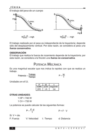 78 U N F V – C E P R E V I
F Í S I C A
h
A
mg
m
B
mov. h
A
mg
m
B
mov.
El trabajo realizado por el peso es independiente de la trayectoria; depende
sólo del desplazamiento vertical. Por esta razón, se considera al peso una
fuerza conservativa.
OBSERVACIÓN
El trabajo que realiza la fuerza de rozamiento depende de la trayectoria; por
esta razón, se considera a la fricción una fuerza no conservativa.
Potencia Mecánica
Es una magnitud escalar que nos indica la rapidez con que se realiza un
trabajo.
		 			
Unidades en el S.I.
OTRAS UNIDADES:
		 1 HP = 746 W
		 1 CV = 735 W
La potencia se puede calcular de las siguientes formas:
			 			 P = F · V
Si: V = cte.
F: Fuerza V: Velocidad t : Tiempo d: Distancia
El trabajo del peso de un cuerpo
 
