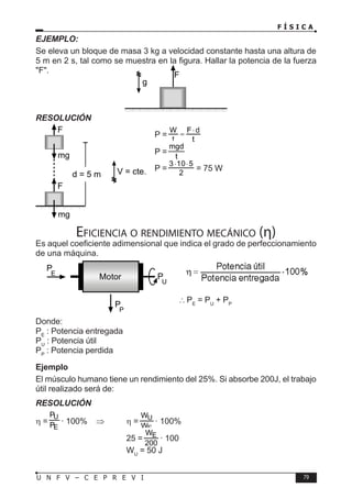 F Í S I C A
79
U N F V – C E P R E V I
EJEMPLO:
Se eleva un bloque de masa 3 kg a velocidad constante hasta una altura de
5 m en 2 s, tal como se muestra en la figura. Hallar la potencia de la fuerza
F.
RESOLUCIÓN
P =
P =
P =
2
5
10
3 ⋅
⋅
= 75 W
Eficiencia o rendimiento mecánico (η)
Es aquel coeficiente adimensional que indica el grado de perfeccionamiento
de una máquina.
∴PE
= PU
+ PP
Donde:
PE
: Potencia entregada
PU
: Potencia útil
PP
: Potencia perdida
Ejemplo
El músculo humano tiene un rendimiento del 25%. Si absorbe 200J, el trabajo
útil realizado será de:
RESOLUCIÓN
η = · 100% ⇒ η = · 100%
				25 = · 100
				WU
= 50 J
F
g
F
mg
mg
F
d = 5 m V = cte.
Motor P
U
P
P
P
E
 