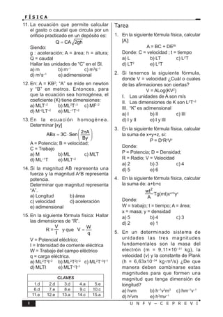 8 U N F V – C E P R E V I
F Í S I C A
11. La ecuación que permite calcular
el gasto o caudal que circula por un
orificio practicado en un depósito es:
Q CA 2gh
=
Siendo:
g : aceleración; A = área; h = altura;
Q = caudal
Hallar las unidades de “C” en el SI.
a) m b) m–1
c) m3
s–1
d) m2
s–1
e) adimensional
12. En: A = KB2
; “A” se mide en newton
y “B” en metros. Entonces, para
que la ecuación sea homogénea, el
coeficiente (K) tiene dimensiones:
a) MLT–2
b) ML2
T–3
c) MF–2
d) M–2
LT–2
e) ML–1
T–2
13. En la ecuación homogénea.
Determinar [xy]
2 A
ABx 3C Sen
By
 
π
= ⋅  
 
A = Potencia; B = velocidad;
C = Trabajo
a) M b) ML c) MLT
d) ML–1
T e) MLT–2
14. Si la magnitud AB representa una
fuerza y la magnitud A2
B representa
potencia.
Determinar que magnitud representa
“A”.
a) Longitud b) área
c) velocidad d) aceleración
e) adimensional
15. En la siguiente fórmula física: Hallar
las dimensiones de “R”.
R =
V
I
y que
W
V
q
=
V = Potencial eléctrico;
I = Intensidad de corriente eléctrica
W = Trabajo del campo eléctrico
q = carga eléctrica.
a) ML2
T3
I–2
b) ML2
T2
I–2
c) ML2
T–3
I–1
d) MLTI e) MLT–2
I–1
CLAVES
1.d 2.d 3.d 4.a 5.e
6.d 7.e 8.e 9.c 10.c
11.e 12.e 13.a 14.c 15.a
Tarea
1. En la siguiente fórmula física, calcular
[A]:
A = BC + DEBt
Donde: C = velocidad ; t = tiempo
a) L b) LT c) L2
T
d) LT2
e) L2
T
2. Si tenernos la siguiente fórmula,
donde V = velocidad ¿Cuál o cuales
de las afirmaciones son ciertas?
V = ALog(KV2
)
I. Las unidades de A son m/s
II. Las dimensiones de K son L2
T–2
III. “K” es adimensional
a) I b) II c) III
d) I y II e) I y III
3. En la siguiente fórmula física, calcular
la suma de x+y+z, si:
P = Dx
Ry
Vz
Donde:
P = Potencia; D = Densidad;
R = Radio; V = Velocidad
a) 2 b) 3 c) 4
d) 5 e) 6
4. En la siguiente fórmula física, calcular
la suma de: a+b+c
2
a b c
wt
Tg(wt)x y
A
+
Tg(mt)xa+b
yc
Donde:
W = trabajo; t = tiempo; A = área;
x = masa; y = densidad
a) 5 b) 4 c) 3
d) 2 e) 1
5. En un determinado sistema de
unidades las tres magnitudes
fundamentales son la masa del
electrón (m = 9,11×10–31
kg), la
velocidad (v) y la constante de Plank
(h = 6,63x10–34
kg·m²/s) ¿De que
manera deben combinarse estas
magnitudes para que formen una
magnitud que tenga dimensión de
longitud?
a) hvm b) h–1
v2
m3
c) hm–1
v–1
d) h2
vm e) h3
mv–1
 