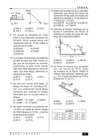 F Í S I C A
81
U N F V – C E P R E V I
a) 500 J b) 450 J c) 375 J
d) 125 J e) 180 J
9. Un cuerpo se desplaza en línea
recta a una velocidad constante de
90 km/h. Dicho cuerpo vence una
resistencia total de 10 kN. Hallar la
potencia de su motor
a) 250 kW b) 25 kW
c) 2500 kW d) 2,5kW
e) 0,25 kW
10. A un motor se le entrega una potencia
de 800 W para que éste mueva un
eje que se encargará de trasmitir
movimiento; si este motor pierde
160 J por cada segundo en forma de
calor, que este disipa, determine la
eficiencia del motor.
a) 60 % b) 80 % c) 50 %
d) 70 % e) 75 %
11. Se usa una cuerda para bajar un
bloque de masa “m” una altura “H”,
con una aceleración hacia abajo
constante g/4. Calcular el trabajo
efectuado por la cuerda sobre el
bloque.
a) –mgH/2 b) –mgH c) mgH/4
d) –2mgH e) –3 mgH/4
12. Un motor consume una potencia de
1,2 kW y es capaz de elevar cargas
de 108 N de peso a 10 m/s. ¿Cuál es
la eficiencia del motor?
a) 20 % b) 60 % c) 70 %
d) 90 % e) 75 %
13. Determina la potencia de un elevador
sabiendo que eleva 60 sacos de
harina de 100 kg cada uno hasta una
plataforma ubicada a 3 m de altura en
1 minuto (g = 10 m/s²)
a) 2 000 W b) 4 000 W c) 6 000 W
d) 3 000 W e) 7 000 W
14. Calcular el trabajo realizado por la
fuerza F (constante) de 100 N, al
trasladar el cuerpo de masa “M” a lo
largo de la trayectoria ABCD.
a) 960 N b) 690 N c) 480 N
d) 345 N e) 825 N
15. Se tiene un bloque que es jalado
con una fuerza de 10 N, como
se muestra en la figura. Hallar el
trabajo total realizado, sabiendo que
µK
= 0,2; el peso del bloque es 10 N y
la distancia “d” es 5 m.
a) 68 N b) 34 N c) 136 N
d) 102 N e) 204 N
CLAVES
1.a 2.a 3.d 4.e 5.c
6.c 7.a 8.d 9.a 10.b
11.e 12.d 13.d 14.a 15.a
 