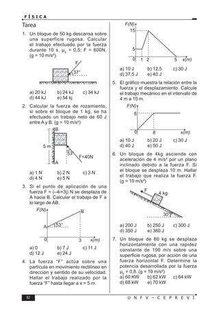 82 U N F V – C E P R E V I
F Í S I C A
Tarea
1. Un bloque de 50 kg descansa sobre
una superficie rugosa. Calcular
el trabajo efectuado por la fuerza
durante 10 s. µS
= 0,5; F = 600N.
(g = 10 m/s²).
a) 20 kJ b) 24 kJ c) 34 kJ
d) 44 kJ e) 54 kj
2. Calcular la fuerza de rozamiento,
si sobre el bloque de 1 kg, se ha
efectuado un trabajo neto de 60 J
entre A y B. (g = 10 m/s²)
a) 1 N b) 2 N c) 3 N
d) 4 N e) 5 N
3. Si el punto de aplicación de una
fuerza F = (–4i+3j) N se desplaza de
A hacia B. Calcular el trabajo de F a
lo largo de AB.
a) 0 b) 7 J c) 11 J
d) 12 J e) 24 J
4. La fuerza “F” actúa sobre una
partícula en movimiento rectilíneo en
dirección y sentido de su velocidad.
Hallar el trabajo realizado por la
fuerza “F” hasta llegar a x = 5 m.
a) 10 J b) 12,5 c) 30 J
d) 37,5 J e) 40 J
5. El gráfico muestra la relación entre la
fuerza y el desplazamiento. Calcule
el trabajo mecánico en el intervalo de
4 m a 10 m.
a) 10 J b) 20 J c) 30 J
d) 40 J e) 50 J
6. Un bloque de 4kg asciende con
aceleración de 4 m/s² por un plano
inclinado debido a la fuerza F. Si
el bloque se desplaza 10 m. Hallar
el trabajo que realiza la fuerza F.
(g = 10 m/s²)
a) 200 J b) 250 J c) 300 J
d) 350 J e) 360 J
7. Un bloque de 80 kg se desplaza
horizontalmente con una rapidez
constante de 100 m/s sobre una
superficie rugosa, por acción de una
fuerza horizontal F. Determine la
potencia desarrollada por la fuerza
µK
= 0,8. (g = 10 m/s²)
a) 60 KW b) 62 kW c) 64 kW
d) 68 kW e) 70 kW
 