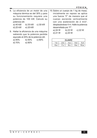 F Í S I C A
83
U N F V – C E P R E V I
8. La eficiencia de un motor de una
máquina térmica es del 30% y para
su funcionamiento requiere una
potencia de 100 kW. Calcule su
potencia útil.
a) 40 kW b) 35 kW c) 30 kW
d) 25 kW e) 20 kW
9. Hallar la eficiencia de una máquina
sabiendo que la potencia perdida
equivale al 25% de la potencia útil.
a) 40% b) 50% c) 60%
d) 70% e) 80%
10. Sobre un cuerpo de 1 kg de masa,
inicialmente en reposo se aplica
una fuerza “F” de manera que el
cuerpo asciende verticalmente
con una aceleración de 2 m/s²,
desplazándose 4 m. Halle la potencia
desarrollada por “F”.
a) 24 W b) 23 W c) 22 W
d) 21 W e) 20 W
CLAVES
1.b 2.b 3.a 4.d 5.d
6.e 7.c 8.c 9.e 10.a
 