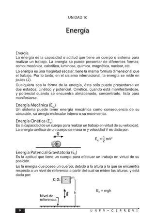 84 U N F V – C E P R E V I
F Í S I C A
Energía
Energía
La energía es la capacidad o actitud que tiene un cuerpo o sistema para
realizar un trabajo. La energía se puede presentar de diferentes formas;
como: mecánica, calorífica, luminosa, química, magnética, nuclear, etc.
La energía es una magnitud escalar; tiene la misma fórmula dimensional que
el trabajo. Por lo tanto, en el sistema internacional, la energía se mide en
joules (J).
Cualquiera sea la forma de la energía, ésta sólo puede presentarse en
dos estados: cinético y potencial. Cinético, cuando está manifestándose,
y potencial cuando se encuentra almacenado, concentrado, listo para
manifestarse.
Energía Mecánica (EM
)
Un sistema puede tener energía mecánica como consecuencia de su
ubicación, su arreglo molecular interno o su movimiento.
Energía Cinética (EK
)
Es la capacidad de un cuerpo para realizar un trabajo en virtud de su velocidad.
La energía cinética de un cuerpo de masa m y velocidad V es dada por:
EK
= mV2
Energía Potencial Gravitatoria (EP
)
Es la aptitud que tiene un cuerpo para efectuar un trabajo en virtud de su
posición.
Es la energía que posee un cuerpo, debido a la altura a la que se encuentra
respecto a un nivel de referencia a partir del cual se miden las alturas, y está
dada por:
EP
= mgh
m
V
m
h
C.G.
g
Nivel de
referencia
UNIDAD 10
 