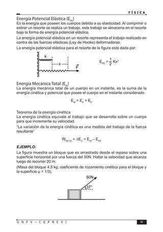 F Í S I C A
85
U N F V – C E P R E V I
Energía Potencial Elástica (EPE
)
Es la energía que poseen los cuerpos debido a su elasticidad. Al comprimir o
estirar un resorte se realiza un trabajo, este trabajo se almacena en el resorte
bajo la forma de energía potencial elástica.
La energía potencial elástica en un resorte representa el trabajo realizado en
contra de las fuerzas elásticas (Ley de Hooke) deformadoras.
La energía potencial elástica para el resorte de la figura está dada por:
EPE
= Kx2
Energía Mecánica Total (EM
)
La energía mecánica total de un cuerpo en un instante, es la suma de la
energía cinética y potencial que posee el cuerpo en el instante considerado.
EM
= EK
+ EP
Teorema de la energía cinética
La energía cinética equivale al trabajo que se desarrolla sobre un cuerpo
para que incremente su velocidad.
“La variación de la energía cinética es una medida del trabajo de la fuerza
resultante”
WNETO
= ∆EC
= EKf
– EK0
EJEMPLO:
La figura muestra un bloque que es arrastrado desde el reposo sobre una
superficie horizontal por una fuerza del 50N. Hallar la velocidad que alcanza
luego de recorrer 20 m.
(Masa del bloque 4,5 kg; coeficiente de rozamiento cinético para el bloque y
la superficie µ = 1/3).
F
x
k
37°
50N
 