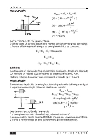 86 U N F V – C E P R E V I
F Í S I C A
RESOLUCIÓN:
WNETO
= ∆EC
= ECf
– ECi
		 (40 – f) 20 m = – 0
⇒ (40 – µN) 20 =
		 (40 – · 15) 20 =
		 V = 17,6 m/s
Conservación de la energía mecánica
Cuando sobre un cuerpo actúan sólo fuerzas conservativas (peso del cuerpo,
o fuerzas elásticas) se afirma que su energía mecánica se conserva.
EM
= EC
+ EP
= Constante
EMA
= EMB
ECA
+ EPA
= ECB
+ EPB
Ejemplo:
Se deja caer un bloque de 2 kg, inicialmente en reposo, desde una altura de
0,4 m sobre un resorte cuya constante de elasticidad es 2 000 N/m.
Hallar la máxima distancia y que comprimirá el resorte (g = 10 m/s2
).
RESOLUCIÓN
En este caso la pérdida de energía potencial gravitatoria del bloque es igual
a la ganancia de energía potencial elástica del resorte:
EM (A)
= EM (B)
EK (A)
+ EP (A)
= EK (B)
+ EPE (B)
0 + mg(h+y) = 0 + Ky2
2(10)(0,4+y) = (2000)y2
y = 0,1 m
Ley de conservación de la energía
“La energía no se crean ni se destruye, sólo se transforma”.
Esto quiere decir que la cantidad total de energía del universo es constante,
y lo que el hombre hace es sólo transformarla para utilizarla mejor.
50N
30N
40N
N
45N
f
N.R.
B
A
h
y
 