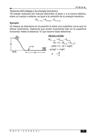 F Í S I C A
87
U N F V – C E P R E V I
Teorema del trabajo y la energía mecánica
“El trabajo realizado por fuerzas diferentes al peso y a la fuerza elástica,
sobre un cuerpo o sistema, es igual a la variación de su energía mecánica.
W(F ≠ mg)
= EM (final)
– EM (inicial)
Ejemplo:
Un bloque se abandona en la posición A sobre una superficie curva que no
ofrece rozamiento. Sabiendo que existe rozamiento sólo en la superficie
horizontal. Hallar la distancia “d” que recorre hasta detenerse.
d
N.R.
H
µ
A
B
RESOLUCIÓN:
W(F ≠ mg)
= EM (B)
– EM (A)
–fd = 0 – (EK (A)
+ EP (A)
)
–µNd = 0 – (0 + mgH)
–µmgd = –mgH
d =
 