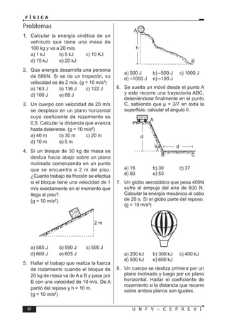 88 U N F V – C E P R E V I
F Í S I C A
Problemas
1. Calcular la energía cinética de un
vehículo que tiene una masa de
100 kg y va a 20 m/s.
a) 1 kJ b) 5 kJ c) 10 KJ
d) 15 kJ e) 20 kJ
2. Que energía desarrolla una persona
de 680N. Si se da un tropezón, su
velocidad es de 2 m/s. (g = 10 m/s²)
a) 163 J b) 136 J c) 122 J
d) 100 J e) 68 J
3. Un cuerpo con velocidad de 20 m/s
se desplaza en un plano horizontal
cuyo coeficiente de rozamiento es
0,5. Calcular la distancia que avanza
hasta detenerse. (g = 10 m/s²)
a) 40 m b) 30 m c) 20 m
d) 10 m e) 5 m
4. Si un bloque de 30 kg de masa se
desliza hacia abajo sobre un plano
inclinado comenzando en un punto
que se encuentra a 2 m del piso.
¿Cuanto trabajo de fricción se efectúa
si el bloque tiene una velocidad de 1
m/s exactamente en el momento que
llega al piso?.
(g = 10 m/s²).
a) 585 J b) 590 J c) 595 J
d) 600 J e) 605 J
5. Hallar el trabajo que realiza la fuerza
de rozamiento cuando el bloque de
20 kg de masa va de A a B y pasa por
B con una velocidad de 10 m/s. De A
partió del reposo y h = 10 m.
(g = 10 m/s²)
a) 500 J b) –500 J c) 1000 J
d) –1000 J e) –100 J
6. Se suelta un móvil desde el punto A
y este recorre una trayectoria ABC,
deteniéndose finalmente en el punto
C, sabiendo que µ = 3/7 en toda la
superficie, calcular el ángulo θ.
a) 16 b) 30 c) 37
d) 60 e) 53
7. Un globo aerostático que pesa 400N
sufre el empuje del aire de 600 N.
Calcular la energía mecánica al cabo
de 20 s. Sí el globo parte del reposo.
(g = 10 m/s²)
a) 200 kJ b) 300 kJ c) 400 kJ
d) 500 kJ e) 600 kJ
8. Un cuerpo se desliza primera por un
plano Inclinado y luego por un plano
horizontal. Hallar el coeficiente de
rozamiento si la distancia que recorre
sobre ambos planos son iguales.
 