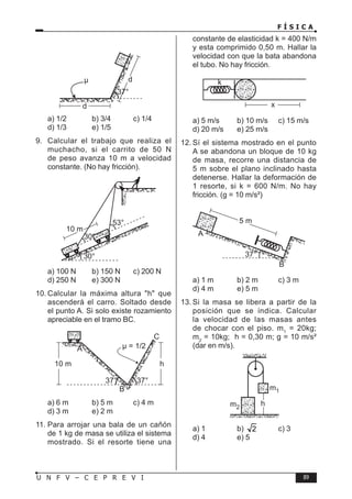 F Í S I C A
89
U N F V – C E P R E V I
a) 1/2 b) 3/4 c) 1/4
d) 1/3 e) 1/5
9. Calcular el trabajo que realiza el
muchacho, si el carrito de 50 N
de peso avanza 10 m a velocidad
constante. (No hay fricción).
a) 100 N b) 150 N c) 200 N
d) 250 N e) 300 N
10. Calcular la máxima altura h que
ascenderá el carro. Soltado desde
el punto A. Si solo existe rozamiento
apreciable en el tramo BC.
a) 6 m b) 5 m c) 4 m
d) 3 m e) 2 m
11. Para arrojar una bala de un cañón
de 1 kg de masa se utiliza el sistema
mostrado. Si el resorte tiene una
constante de elasticidad k = 400 N/m
y esta comprimido 0,50 m. Hallar la
velocidad con que la bata abandona
el tubo. No hay fricción.
a) 5 m/s b) 10 m/s c) 15 m/s
d) 20 m/s e) 25 m/s
12. Sí el sistema mostrado en el punto
A se abandona un bloque de 10 kg
de masa, recorre una distancia de
5 m sobre el plano inclinado hasta
detenerse. Hallar la deformación de
1 resorte, si k = 600 N/m. No hay
fricción. (g = 10 m/s²)
a) 1 m b) 2 m c) 3 m
d) 4 m e) 5 m
13. Si la masa se libera a partir de la
posición que se indica. Calcular
la velocidad de las masas antes
de chocar con el piso. m1
= 20kg;
m2
= 10kg; h = 0,30 m; g = 10 m/s²
(dar en m/s).
a) 1 b) 2 c) 3
d) 4 e) 5
 