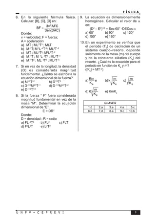 F Í S I C A
9
U N F V – C E P R E V I
6. En la siguiente fórmula física.
Calcular: [B], [C], [D] en:
3
3v AFC
BF
Sen(DAC)
=
Donde:
v = velocidad; F = fuerza;
A = aceleración
a) MT ; ML3
T3
; MLT
b) M–1
T; M-1
L–4
T–6
; ML3
T–2
c) MT ; ML4
T5
; M2
L3
T–2
d) M–1
T ; M–1
L–4
T6
; ML3
T–4
e) M–1
T2
; ML–3
T6
; ML2
T–5
7. Si en vez de la longitud, la densidad
(D) es considerada magnitud
fundamental. ¿Cómo se escribiría la
ecuación dimensional de la fuerza?
a) M1/2
T–2
b) D1/3
T2
c) D–1/3
M4/3
T–1
d) D–1/3
M4/3
T–2
e) D–1/2
T1/2
8. Si la fuerza “ F” fuera considerada
magnitud fundamental en vez de la
masa “M”. Determinar la ecuación
dimensional de “E”.
E = DR2
Donde:
D = densidad ; R = radio
a) FL–2
T2
b) FL2
c) FLT
d) F2
L2
T e) L2
T2
9. La ecuación es dimensionalmente
homogénea. Calcular el valor de α
en:
(D2
– E3
)1/3
= Sec 60° ·DECos α
a) 60° b) 90° c) 120°
d) 150° e) 180°
10. En un experimento se verifica que
el período (T0
) de oscilación de un
sistema cuerpo–resorte, depende
solamente de la masa (m) del cuerpo
y de la constante elástica (Ke
) del
resorte. ¿Cuál es la ecuación para el
periodo en función de Ke
y m?
([Ke
] = MT–2
)
a)
e
Km
K
e b)
e
m
k
K
c)
e
m
K
d) 3
e
m
K
K
e) KmKe
CLAVES
1.d 2.a 3.e 4.e 5.c
6.d 7.d 8.a 9.c 10.b
 