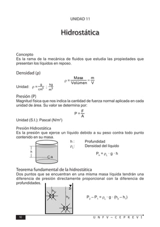 92 U N F V – C E P R E V I
F Í S I C A
Hidrostática
Concepto
Es la rama de la mecánica de fluidos que estudia las propiedades que
presentan los líquidos en reposo.
Densidad (ρ)
ρ =
V
m
Volúmen
Masa
=
Unidad: ρ = 3
cm
g
; 3
m
kg
Presión (P)
Magnitud física que nos indica la cantidad de fuerza normal aplicada en cada
unidad de área. Su valor se determina por:
P =
Unidad (S.I.): Pascal (N/m2
)
Presión Hidrostática
Es la presión que ejerce un líquido debido a su peso contra todo punto
contenido en su masa.
h : Profundidad
ρL
: Densidad del líquido
Ph
= ρL
· g · h
Teorema fundamental de la hidrostática
Dos puntos que se encuentran en una misma masa líquida tendrán una
diferencia de presión directamente proporcional con la diferencia de
profundidades.
P2
– P1
= ρL
· g · (h2
– h1
)
h
A
h2
h1
1
2
UNIDAD 11
 