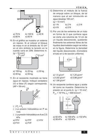 F Í S I C A
95
U N F V – C E P R E V I
a) 70 N b) 100 N c) 40 N
d) 80 N e) 60 N
10. En el gráfico se muestra un sistema
en reposo. Si al colocar el bloque
de masa m en el émbolo de 10 cm²
en el otro émbolo la tensión en la
cuerda varía en 20N. Determine m.
(g = 10 m/s²)
a) 100 kg b) 20 kg c) 30 kg
d) 40 kg e) 50 kg
11. En el recipiente mostrado se tiene
agua en reposo. Indiqué verdadero
(V) o falso (F) según corresponda.
(AP = 50 cm).
( ) PA
 PB
( ) La presión hidrostática en P es
nula.
( ) La presión hidrostática en A es 2,5
kPa.
a) FFV b) FFF c) VVV
d) FVV e) FVF
12. Determine el módulo de la fuerza
de empuje sobre un bloque, de tal
manera que al ser introducido en
agua desaloje 100 cm³.
(g = 10 m/s²)
a) 1 N b) 2 N c) 3 N
d) 4 N e) 5 N
13. Por uno de los extremos de un tubo
en forma de U que contiene agua
se vierte una columna de 12 cm de
un líquido desconocido, quedando
finalmente los extremos libres de los
líquidos desnivelados según se indica
en la figura. Determine la densidad
del líquido desconocido. (Considere
el tubo en U de sección uniforme)
a) 1,5 g/cm³ b) 1,25 g/cm³
c) 0,82 g/cm³ d) 0,98 g/cm³
e) 1,66 g/cm³
14. Un recipiente contiene agua y aceite
tal como se muestra. Determine la
presión en el punto A. (g = 10 m/s²;
Patm
= 105
Pa; ρA
= 800 km/cm³.
a) 92 kPa b) 108 kPa c) 102 kPa
d) 98 kPa e) 100 kPa
 