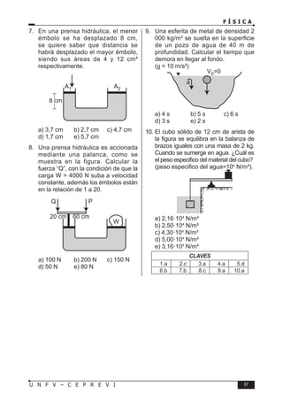 F Í S I C A
97
U N F V – C E P R E V I
7. En una prensa hidráulica, el menor
émbolo se ha desplazado 8 cm,
se quiere saber que distancia se
habrá desplazado el mayor émbolo,
siendo sus áreas de 4 y 12 cm²
respectivamente.
a) 3,7 cm b) 2,7 cm c) 4,7 cm
d) 1,7 cm e) 5,7 cm
8. Una prensa hidráulica es accionada
mediante una palanca, como se
muestra en la figura. Calcular la
fuerza “Q”, con la condición de que la
carga W = 4000 N suba a velocidad
constante, además los émbolos están
en la relación de 1 a 20.
W
20 cm 60 cm
P
Q
a) 100 N b) 200 N c) 150 N
d) 50 N e) 80 N
9. Una esferita de metal de densidad 2
000 kg/m³ se suelta en la superficie
de un pozo de agua de 40 m de
profundidad. Calcular el tiempo que
demora en llegar al fondo.
(g = 10 m/s²)
a) 4 s b) 5 s c) 6 s
d) 3 s e) 2 s
10. El cubo sólido de 12 cm de arista de
la figura se equilibra en la balanza de
brazos iguales con una masa de 2 kg.
Cuando se sumerge en agua. ¿Cuál es
el peso especifico del material del cubo?
(peso especifico del agua=104
N/m³).
a) 2,16·104
N/m³
b) 2,50·104
N/m³
c) 4,30·104
N/m³
d) 5,00·104
N/m³
e) 3,16·104
N/m³
CLAVES
1.a 2.c 3.a 4.a 5.d
6.b 7.b 8.c 9.a 10.a
 