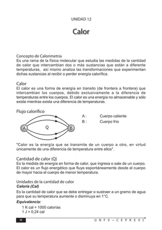 98 U N F V – C E P R E V I
F Í S I C A
Calor
Concepto de Calorimetría
Es una rama de la física molecular que estudia las medidas de la cantidad
de calor que intercambian dos o más sustancias que están a diferente
temperaturas, así mismo analiza las transformaciones que experimentan
dichas sustancias al recibir o perder energía calorífica.
Calor
El calor es una forma de energía en transito (de frontera a frontera) que
intercambian los cuerpos, debido exclusivamente a la diferencia de
temperaturas entre los cuerpos. El calor es una energía no almacenable y sólo
existe mientras exista una diferencia de temperaturas.
Flujo calorífico
A : Cuerpo caliente
B : Cuerpo frío
Calor es la energía que se transmite de un cuerpo a otro, en virtud
únicamente de una diferencia de temperatura entre ellos.
Cantidad de calor (Q)
Es la medida de energía en forma de calor, que ingresa o sale de un cuerpo.
El calor es un flujo energético que fluye espontáneamente desde el cuerpo
de mayor hacia el cuerpo de menor temperatura.
Unidades de la cantidad de calor
Caloría (Cal)
Es la cantidad de calor que se debe entregar o sustraer a un gramo de agua
para que su temperatura aumente o disminuya en 1°C.
Equivalencia:
1 K cal = 1000 calorías
1 J = 0,24 cal
A B
Q
UNIDAD 12
 