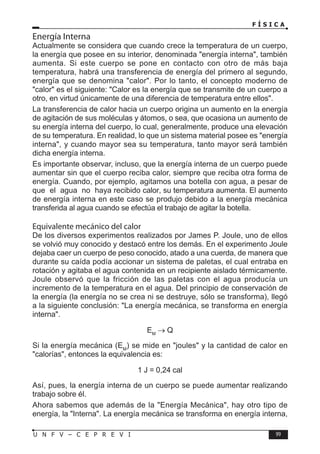 F Í S I C A
99
U N F V – C E P R E V I
Energía Interna
Actualmente se considera que cuando crece la temperatura de un cuerpo,
la energía que posee en su interior, denominada energía interna, también
aumenta. Si este cuerpo se pone en contacto con otro de más baja
temperatura, habrá una transferencia de energía del primero al segundo,
energía que se denomina calor. Por lo tanto, el concepto moderno de
calor es el siguiente: Calor es la energía que se transmite de un cuerpo a
otro, en virtud únicamente de una diferencia de temperatura entre ellos.
La transferencia de calor hacia un cuerpo origina un aumento en la energía
de agitación de sus moléculas y átomos, o sea, que ocasiona un aumento de
su energía interna del cuerpo, lo cual, generalmente, produce una elevación
de su temperatura. En realidad, lo que un sistema material posee es energía
interna, y cuando mayor sea su temperatura, tanto mayor será también
dicha energía interna.
Es importante observar, incluso, que la energía interna de un cuerpo puede
aumentar sin que el cuerpo reciba calor, siempre que reciba otra forma de
energía. Cuando, por ejemplo, agitamos una botella con agua, a pesar de
que el agua no haya recibido calor, su temperatura aumenta. El aumento
de energía interna en este caso se produjo debido a la energía mecánica
transferida al agua cuando se efectúa el trabajo de agitar la botella.
Equivalente mecánico del calor
De los diversos experimentos realizados por James P. Joule, uno de ellos
se volvió muy conocido y destacó entre los demás. En el experimento Joule
dejaba caer un cuerpo de peso conocido, atado a una cuerda, de manera que
durante su caída podía accionar un sistema de paletas, el cual entraba en
rotación y agitaba el agua contenida en un recipiente aislado térmicamente.
Joule observó que la fricción de las paletas con el agua producía un
incremento de la temperatura en el agua. Del principio de conservación de
la energía (la energía no se crea ni se destruye, sólo se transforma), llegó
a la siguiente conclusión: La energía mecánica, se transforma en energía
interna.
EM
→ Q
Si la energía mecánica (EM
) se mide en joules y la cantidad de calor en
calorías, entonces la equivalencia es:
1 J = 0,24 cal
Así, pues, la energía interna de un cuerpo se puede aumentar realizando
trabajo sobre él.
Ahora sabemos que además de la Energía Mecánica, hay otro tipo de
energía, la Interna. La energía mecánica se transforma en energía interna,
 