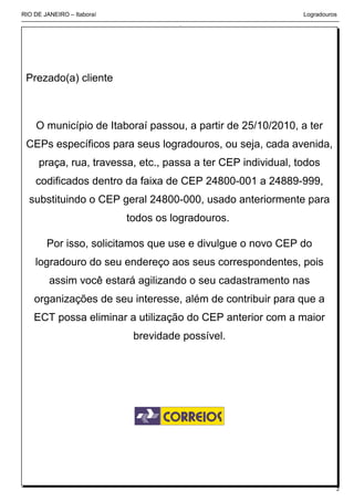 RIO DE JANEIRO – Itaboraí                                     Logradouros




 Prezado(a) cliente



    O município de Itaboraí passou, a partir de 25/10/2010, a ter
 CEPs específicos para seus logradouros, ou seja, cada avenida,
     praça, rua, travessa, etc., passa a ter CEP individual, todos
    codificados dentro da faixa de CEP 24800-001 a 24889-999,
  substituindo o CEP geral 24800-000, usado anteriormente para
                            todos os logradouros.

        Por isso, solicitamos que use e divulgue o novo CEP do
    logradouro do seu endereço aos seus correspondentes, pois
         assim você estará agilizando o seu cadastramento nas
    organizações de seu interesse, além de contribuir para que a
    ECT possa eliminar a utilização do CEP anterior com a maior
                             brevidade possível.




                                                                        2
 