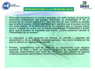 Para esto necesitamos un número asociado con cada suceso, al cual se lo denomina probabilidad del suceso. Entonces, la probabilidad P de un suceso es un número entre 0 y 1, que nos dice en que medida es posible que ocurra el suceso. Si la probabilidad es 1 significa que el suceso ocurrirá con toda certeza. Si la probabilidad es 0,5 significa que un suceso puede ocurrir o puede no ocurrir con la misma probabilidad. Probabilidad 0 quiere decir que el suceso es imposible que ocurra. ¿Cómo podemos calcular la Probabilidad de un suceso? La respuesta a esta pregunta no siempre es sencilla y depende del experimento y de su espacio muestral asociado. Hay casos simples en los que el cálculo es relativamente sencillo: Primero, supondremos que se trata de un experimento cuyo espacio muestral es finito y tiene un número pequeño de resultados posibles. Segundo, supondremos que todos los resultados que integran el espacio muestral (sucesos elementales) tienen la misma probabilidad de ocurrir.   INTRODUCCIÓN A LA PROBABILIDAD 
