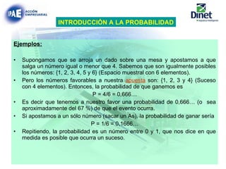 Ejemplos: Supongamos que se arroja un dado sobre una mesa y apostamos a que salga un número igual o menor que 4. Sabemos que son igualmente posibles los números: {1, 2, 3, 4, 5 y 6} (Espacio muestral con 6 elementos). Pero los números favorables a nuestra  apuesta  son: {1, 2, 3 y 4} (Suceso con 4 elementos). Entonces, la probabilidad de que ganemos es  P = 4/6 = 0,666… Es decir que tenemos a nuestro favor una probabilidad de 0,666… (o  sea aproximadamente del 67 %) de que el evento ocurra. Si apostamos a un sólo número (sacar un As), la probabilidad de ganar sería P = 1/6 = 0,1666… Repitiendo, la probabilidad es un número entre 0 y 1, que nos dice en que medida es posible que ocurra un suceso. INTRODUCCIÓN A LA PROBABILIDAD 