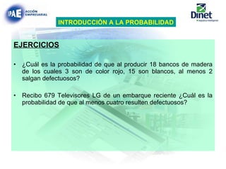 EJERCICIOS ¿Cuál es la probabilidad de que al producir 18 bancos de madera de los cuales 3 son de color rojo, 15 son blancos, al menos 2 salgan defectuosos? Recibo 679 Televisores LG de un embarque reciente ¿Cuál es la probabilidad de que al menos cuatro resulten defectuosos? INTRODUCCIÓN A LA PROBABILIDAD 