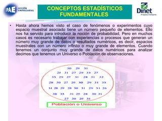 CONCEPTOS ESTADÍSTICOS FUNDAMENTALES   Hasta ahora hemos visto el caso de fenómenos o experimentos cuyo espacio muestral asociado tiene un número pequeño de elementos. Ello nos ha servido para introducir la noción de probabilidad, Pero en muchos casos es necesario trabajar con experiencias o procesos que generan un número muy grande de datos o resultados numéricos, es decir, espacios muestrales con un número infinito o muy grande de elementos. Cuando tenemos un conjunto muy grande de datos numéricos para analizar decimos que tenemos un Universo o Población de observaciones. 